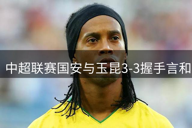 中超联赛国安与玉昆3-3握手言和